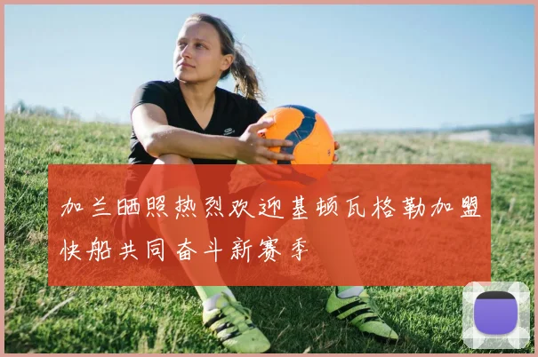 加兰晒照热烈欢迎基顿瓦格勒加盟快船共同奋斗新赛季