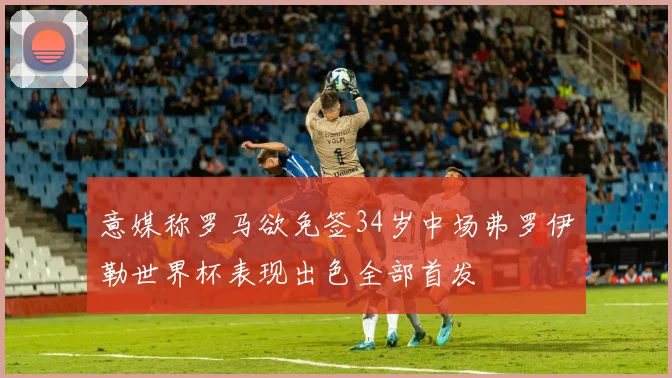 意媒称罗马欲免签34岁中场弗罗伊勒世界杯表现出色全部首发