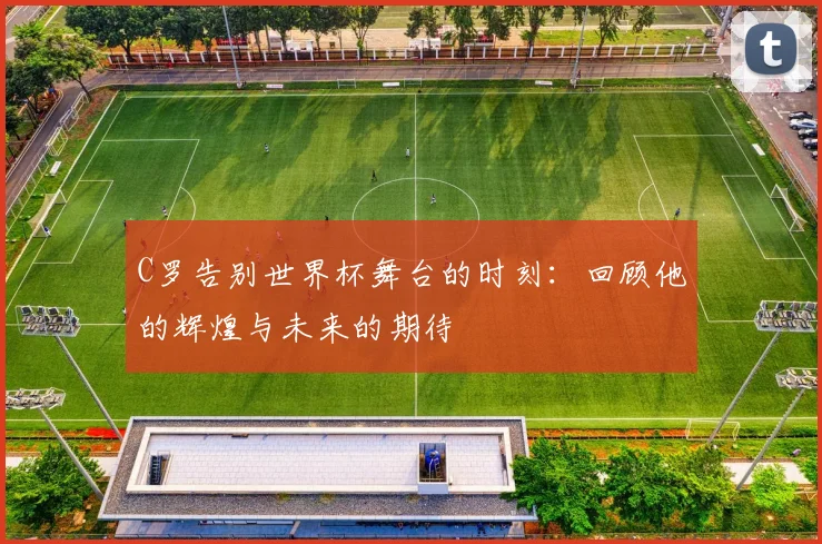 C罗告别世界杯舞台的时刻：回顾他的辉煌与未来的期待