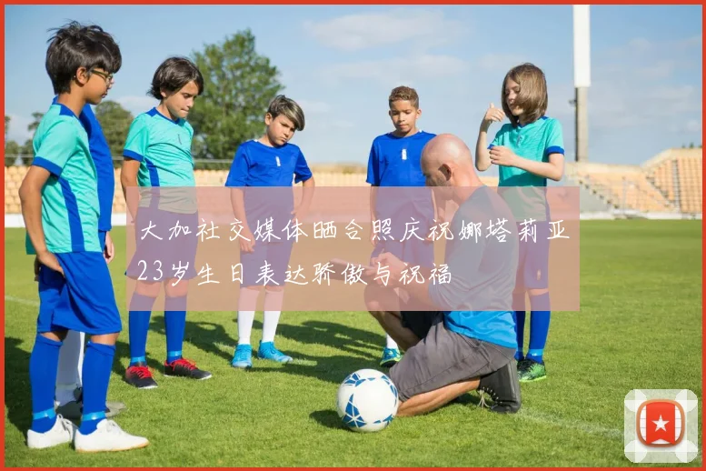 大加社交媒体晒合照庆祝娜塔莉亚23岁生日表达骄傲与祝福