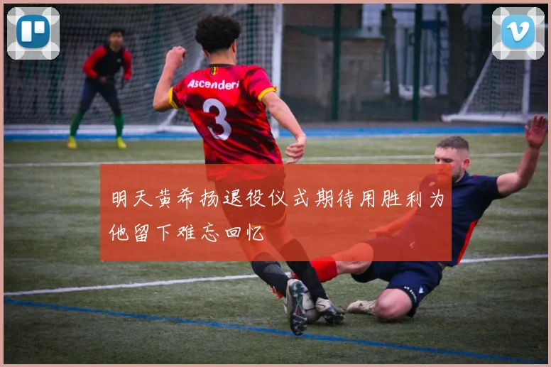 明天黄希扬退役仪式期待用胜利为他留下难忘回忆