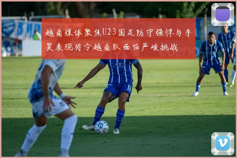 越南媒体聚焦U23国足防守强悍与李昊表现将令越南队面临严峻挑战