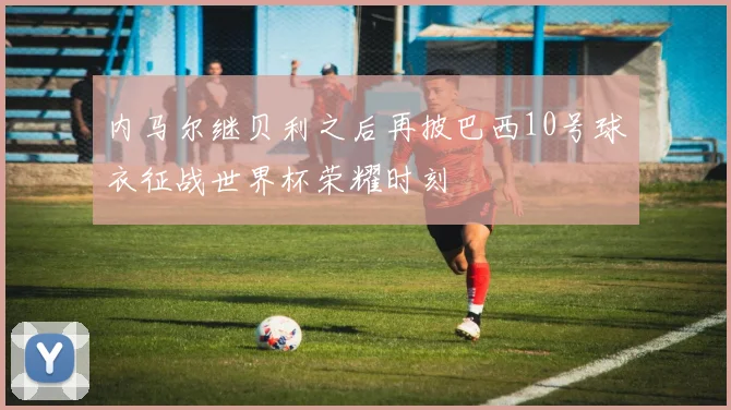 内马尔继贝利之后再披巴西10号球衣征战世界杯荣耀时刻