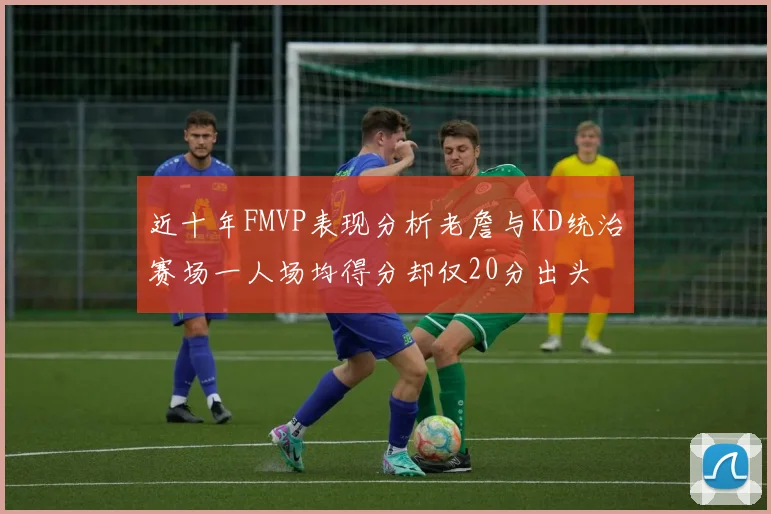 近十年FMVP表现分析老詹与KD统治赛场一人场均得分却仅20分出头