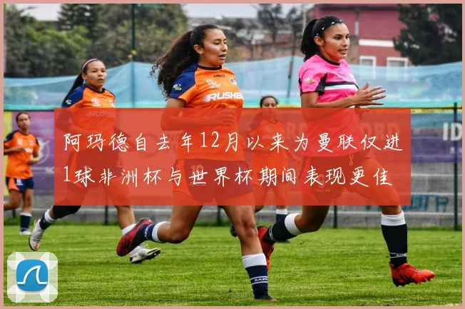阿玛德自去年12月以来为曼联仅进1球非洲杯与世界杯期间表现更佳