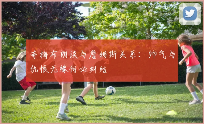 夸梅布朗谈与詹姆斯关系：帅气与仇恨无缘何必纠结