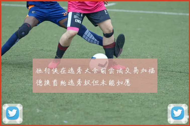 独行侠在选秀大会前尝试交易加福德换首轮选秀权但未能如愿